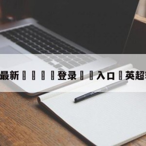 💥最新🍖登录⛔️入口⛎英超转会新闻