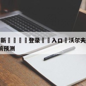 💥最新🍖登录⛔️入口⛎沃尔夫斯堡vsRB莱比锡赛前预测