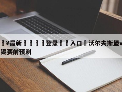 💥最新🍖登录⛔️入口⛎沃尔夫斯堡vsRB莱比锡赛前预测