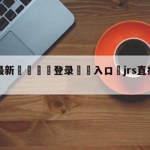 💥最新🍖登录⛔️入口⛎jrs直播(无插件)直播