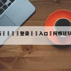 💥最新🍖登录⛔️入口⛎阿根廷队中国行票价公布