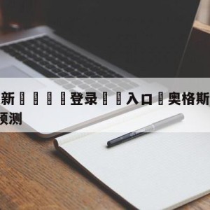 💥最新🍖登录⛔️入口⛎奥格斯堡vsRB莱比锡比分预测