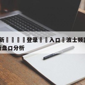 💥最新🍖登录⛔️入口⛎波士顿凯尔特人vs纽约尼克斯盘口分析