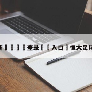 💥最新🍖登录⛔️入口⛎恒大足球外援有哪些