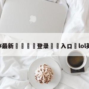 💥最新🍖登录⛔️入口⛎lol英雄降价