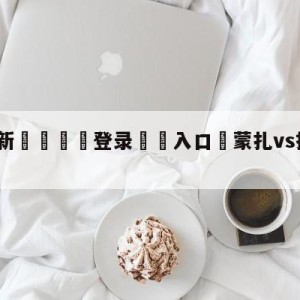 💥最新🍖登录⛔️入口⛎蒙扎vs拉齐奥分析预测