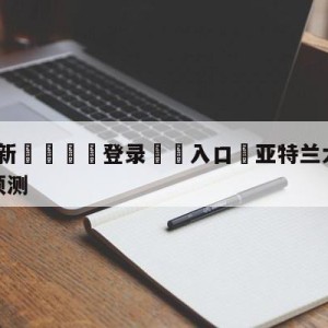 💥最新🍖登录⛔️入口⛎亚特兰大vs萨勒尼塔纳赛前预测