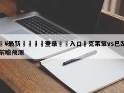 💥最新🍖登录⛔️入口⛎克莱蒙vs巴黎圣日尔曼前瞻预测