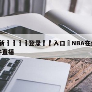 💥最新🍖登录⛔️入口⛎NBA在线直播免费高清无插件直播