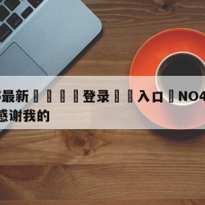 💥最新🍖登录⛔️入口⛎NO404.ICU你们会感谢我的