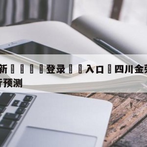 💥最新🍖登录⛔️入口⛎四川金荣实业vs九台农商银行预测