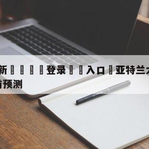 💥最新🍖登录⛔️入口⛎亚特兰大老鹰vs犹他爵士赛前预测