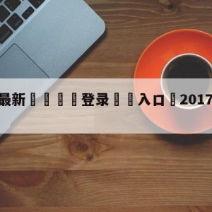 💥最新🍖登录⛔️入口⛎2017年1月12日