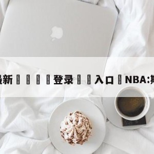 💥最新🍖登录⛔️入口⛎NBA:斯玛特受伤