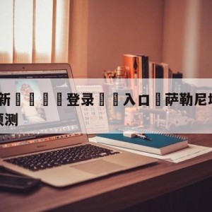 💥最新🍖登录⛔️入口⛎萨勒尼塔纳vs尤文图斯赛前预测